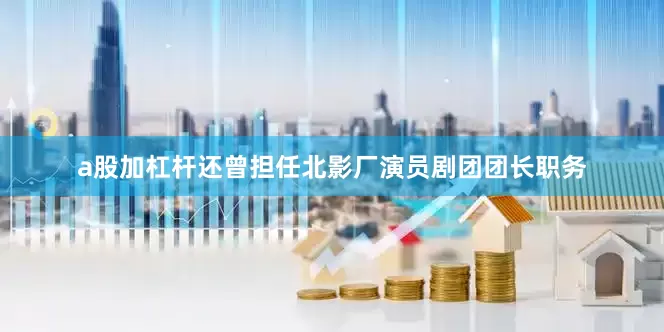 a股加杠杆还曾担任北影厂演员剧团团长职务