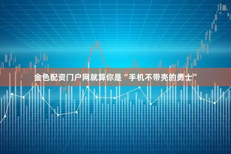 金色配资门户网就算你是“手机不带壳的勇士”