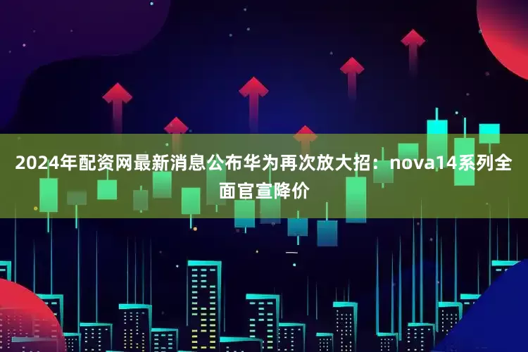 2024年配资网最新消息公布华为再次放大招：nova14系列全面官宣降价